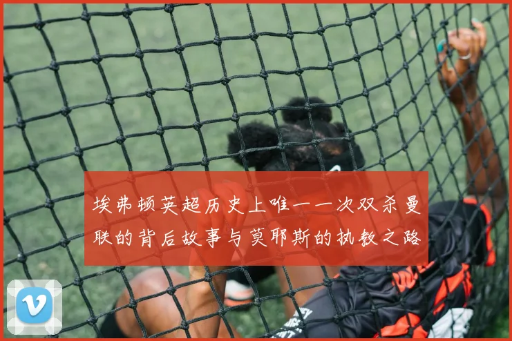 埃弗顿英超历史上唯一一次双杀曼联的背后故事与莫耶斯的执教之路