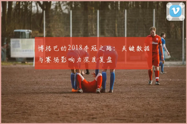 博格巴的2018夺冠之路：关键数据与赛场影响力深度复盘
